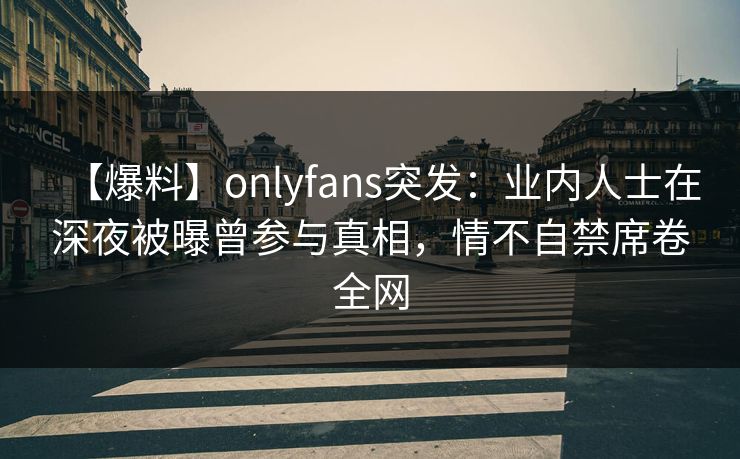 【爆料】onlyfans突发：业内人士在深夜被曝曾参与真相，情不自禁席卷全网