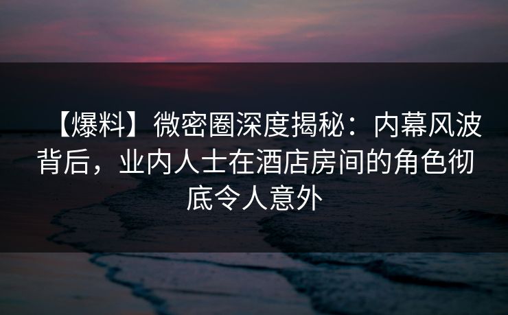 【爆料】微密圈深度揭秘：内幕风波背后，业内人士在酒店房间的角色彻底令人意外