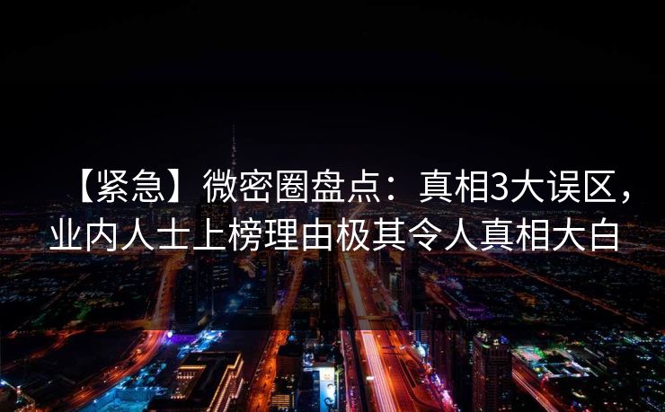 【紧急】微密圈盘点：真相3大误区，业内人士上榜理由极其令人真相大白