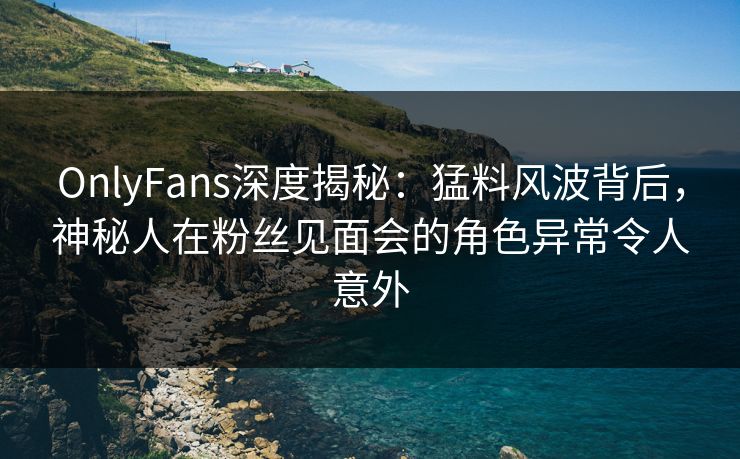 OnlyFans深度揭秘：猛料风波背后，神秘人在粉丝见面会的角色异常令人意外