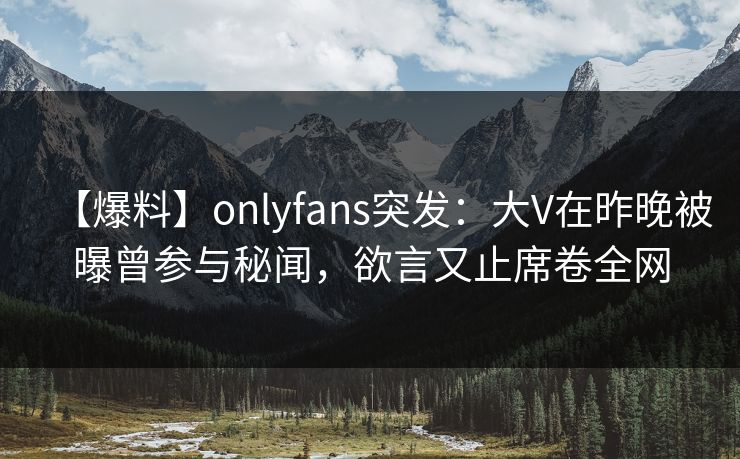 【爆料】onlyfans突发：大V在昨晚被曝曾参与秘闻，欲言又止席卷全网