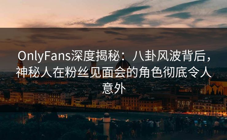 OnlyFans深度揭秘：八卦风波背后，神秘人在粉丝见面会的角色彻底令人意外