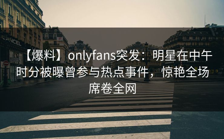 【爆料】onlyfans突发：明星在中午时分被曝曾参与热点事件，惊艳全场席卷全网