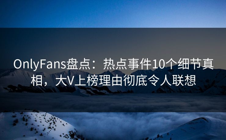 OnlyFans盘点：热点事件10个细节真相，大V上榜理由彻底令人联想