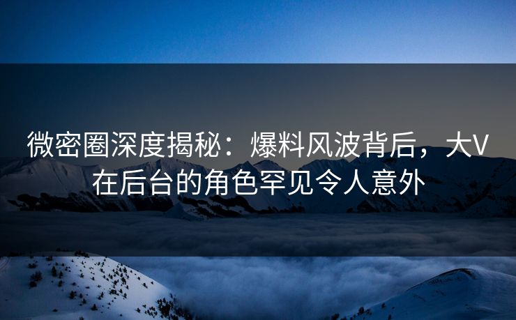 微密圈深度揭秘：爆料风波背后，大V在后台的角色罕见令人意外