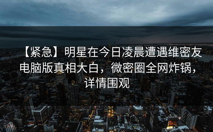 【紧急】明星在今日凌晨遭遇维密友电脑版真相大白，微密圈全网炸锅，详情围观