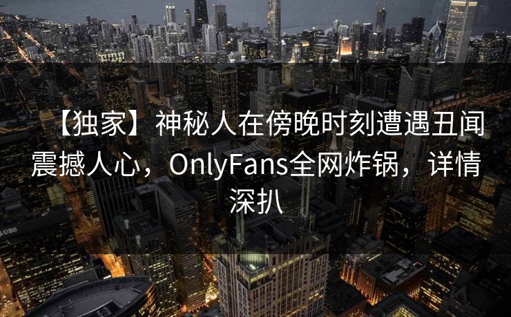 【独家】神秘人在傍晚时刻遭遇丑闻震撼人心，OnlyFans全网炸锅，详情深扒
