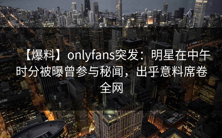 【爆料】onlyfans突发：明星在中午时分被曝曾参与秘闻，出乎意料席卷全网