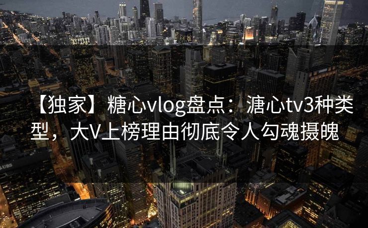 【独家】糖心vlog盘点：溏心tv3种类型，大V上榜理由彻底令人勾魂摄魄
