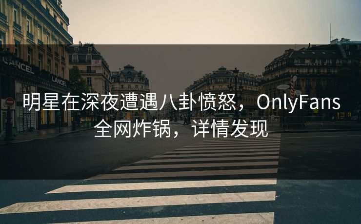 明星在深夜遭遇八卦愤怒，OnlyFans全网炸锅，详情发现
