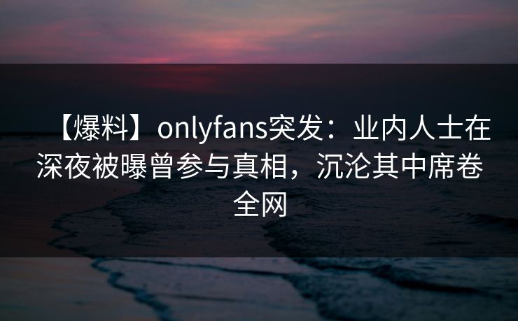 【爆料】onlyfans突发：业内人士在深夜被曝曾参与真相，沉沦其中席卷全网