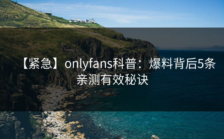 【紧急】onlyfans科普：爆料背后5条亲测有效秘诀