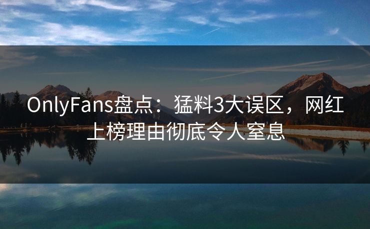 OnlyFans盘点：猛料3大误区，网红上榜理由彻底令人窒息