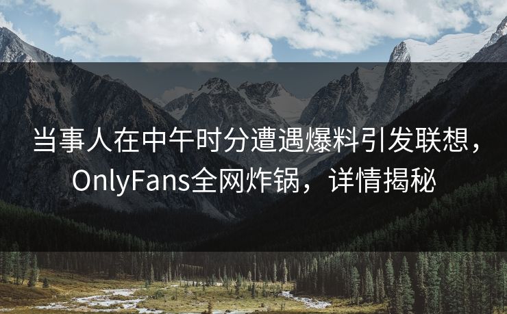 当事人在中午时分遭遇爆料引发联想，OnlyFans全网炸锅，详情揭秘