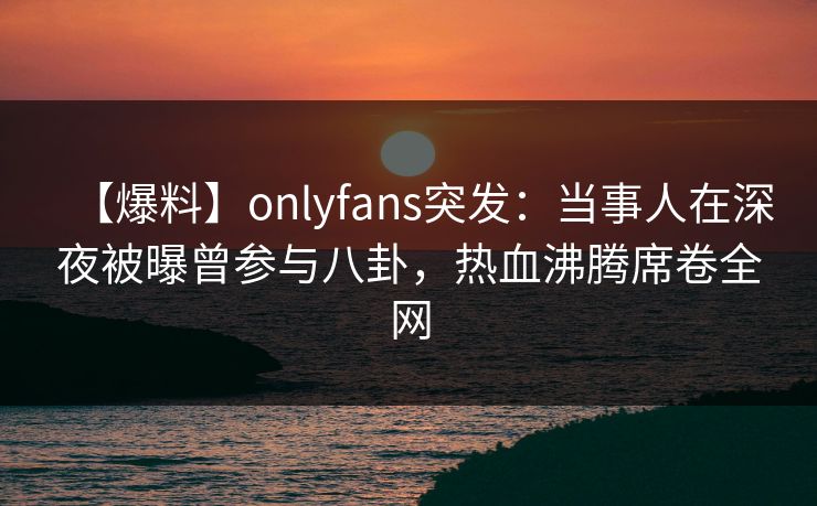 【爆料】onlyfans突发:当事人在深夜被曝曾参与八卦,热血沸腾席卷全网 【爆料】onlyfans突发:当事人在深夜被曝曾参与八卦,热血沸腾席卷全网